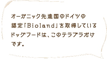 オーガニック先進国のドイツの認定「Bioland」を取得しているドッグフードは、このテラプラだけです。